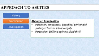 Approach to Ascites
History
Examination
Investigation
Abdomen Examination
• Palpation: tenderness, guarding( peritonitis)
,enlarged liver or splenomegaly
• Percussion: Shifting dullness, fluid thrill
APPROACH TO ASCITES
 