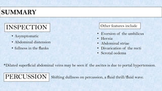 INSPECTION
• Asymptomatic
• Abdominal distension
• fullness in the ﬂanks
Shifting dullness on percussion, a ﬂuid thrill/ﬂuid wave.
• Eversion of the umbilicus
• Hernia
• Abdominal striae
• Divarication of the recti
• Scrotal oedema
Other features include
*Dilated superﬁcial abdominal veins may be seen if the ascites is due to portal hypertension.
PERCUSSION
SUMMARY
 