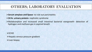 OTHERS; LABORATORY EVALUATION
➢Serum amylase and lipase- to rule out pancreatitis
➢24 hr. urinary protein- nephrotic syndrome
➢Malabsorption and increased small intestinal bacterial overgrowth- detection of
hydrogen and methane gas in expired breath
➢ECHO
➢Hepatic venous pressure gradient
➢Liver biopsy
 