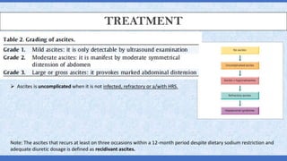 TREATMENT
Note: The ascites that recurs at least on three occasions within a 12-month period despite dietary sodium restriction and
adequate diuretic dosage is defined as recidivant ascites.
➢ Ascites is uncomplicated when it is not infected, refractory or a/with HRS.
 