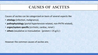 CAUSES OF ASCITES
Causes of ascites can be categorized on basis of several aspects like
• etiology (infection, malignancy),
• pathophysiology (portal hypertension-related, non-PHTN related),
• organ/system specific (cirrhotic, cardiac, renal )
• others (exudative vs transudative: (protein < 25 g/L) )
However the common causes of ascites are;
 