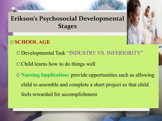 Erikson’s Psychosocial Developmental
Stages
O SCHOOLAGE
O Developmental Task “INDUSTRY VS. INFERIORITY”
O Child learns how to do things well
O Nursing Implication: provide opportunities such as allowing
child to assemble and complete a short project so that child
feels rewarded for accomplishment
 
