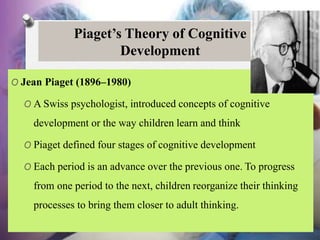 Piaget’s Theory of Cognitive
Development
O Jean Piaget (1896–1980)
O A Swiss psychologist, introduced concepts of cognitive
development or the way children learn and think
O Piaget defined four stages of cognitive development
O Each period is an advance over the previous one. To progress
from one period to the next, children reorganize their thinking
processes to bring them closer to adult thinking.
 