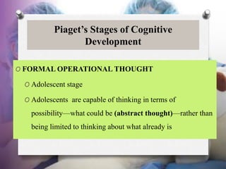 Piaget’s Stages of Cognitive
Development
O FORMAL OPERATIONAL THOUGHT
O Adolescent stage
O Adolescents are capable of thinking in terms of
possibility—what could be (abstract thought)—rather than
being limited to thinking about what already is
 