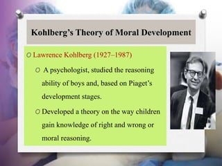 Kohlberg’s Theory of Moral Development
O Lawrence Kohlberg (1927–1987)
O A psychologist, studied the reasoning
ability of boys and, based on Piaget’s
development stages.
O Developed a theory on the way children
gain knowledge of right and wrong or
moral reasoning.
 
