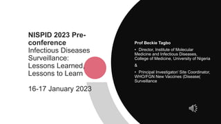 NISPID 2023 Pre-
conference
Infectious Diseases
Surveillance:
Lessons Learned,
Lessons to Learn
16-17 January 2023
Prof Beckie Tagbo
• Director, Institute of Molecular
Medicine and Infectious Diseases,
College of Medicine, University of Nigeria
&
• Principal Investigator/ Site Coordinator,
WHO/FGN New Vaccines (Disease(
Surveillance
 