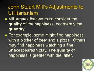 John Stuart Mill’s Adjustments to
Utilitarianism
 Mill argues that we must consider the
quality of the happiness, not merely the
quantity.
 For example, some might find happiness
with a pitcher of beer and a pizza. Others
may find happiness watching a fine
Shakespearean play. The quality of
happiness is greater with the latter.
 