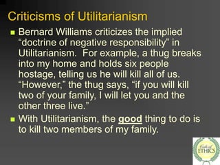 Criticisms of Utilitarianism
 Bernard Williams criticizes the implied
“doctrine of negative responsibility” in
Utilitarianism. For example, a thug breaks
into my home and holds six people
hostage, telling us he will kill all of us.
“However,” the thug says, “if you will kill
two of your family, I will let you and the
other three live.”
 With Utilitarianism, the good thing to do is
to kill two members of my family.
 