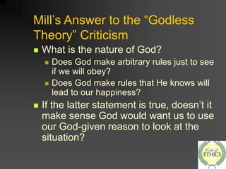 Mill’s Answer to the “Godless
Theory” Criticism
 What is the nature of God?
 Does God make arbitrary rules just to see
if we will obey?
 Does God make rules that He knows will
lead to our happiness?
 If the latter statement is true, doesn’t it
make sense God would want us to use
our God-given reason to look at the
situation?
 