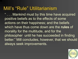 Mill’s “Rule” Utilitarianism
“ . . . Mankind must by this time have acquired
positive beliefs as to the effects of some
actions on their happiness; and the beliefs
which have thus come down are the rules of
morality for the multitude, and for the
philosopher until he has succeeded in finding
better.” Mill concludes, however, that we should
always seek improvements.
 
