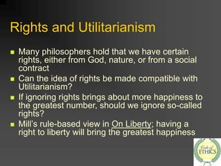Rights and Utilitarianism
 Many philosophers hold that we have certain
rights, either from God, nature, or from a social
contract
 Can the idea of rights be made compatible with
Utilitarianism?
 If ignoring rights brings about more happiness to
the greatest number, should we ignore so-called
rights?
 Mill’s rule-based view in On Liberty; having a
right to liberty will bring the greatest happiness
 
