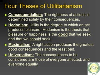 Four Theses of Utilitarianism
 Consequentialism: The rightness of actions is
determined solely by their consequences.
 Hedonism: Utility is the degree to which an act
produces pleasure. Hedonism is the thesis that
pleasure or happiness is the good that we seek
and that we should seek.
 Maximalism: A right action produces the greatest
good consequences and the least bad.
 Universalism: The consequences to be
considered are those of everyone affected, and
everyone equally.
 