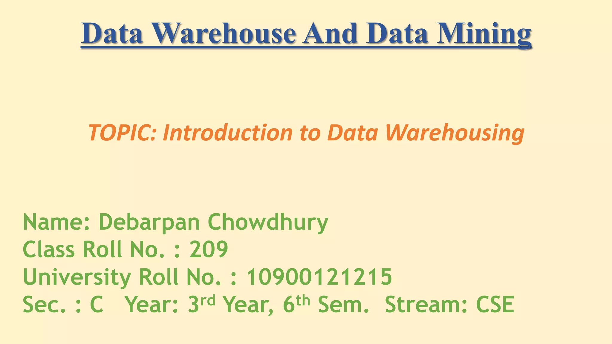 Data Warehouse And Data Mining
TOPIC: Introduction to Data Warehousing
Name: Debarpan Chowdhury
Class Roll No. : 209
University Roll No. : 10900121215
Sec. : C Year: 3rd Year, 6th Sem. Stream: CSE
 