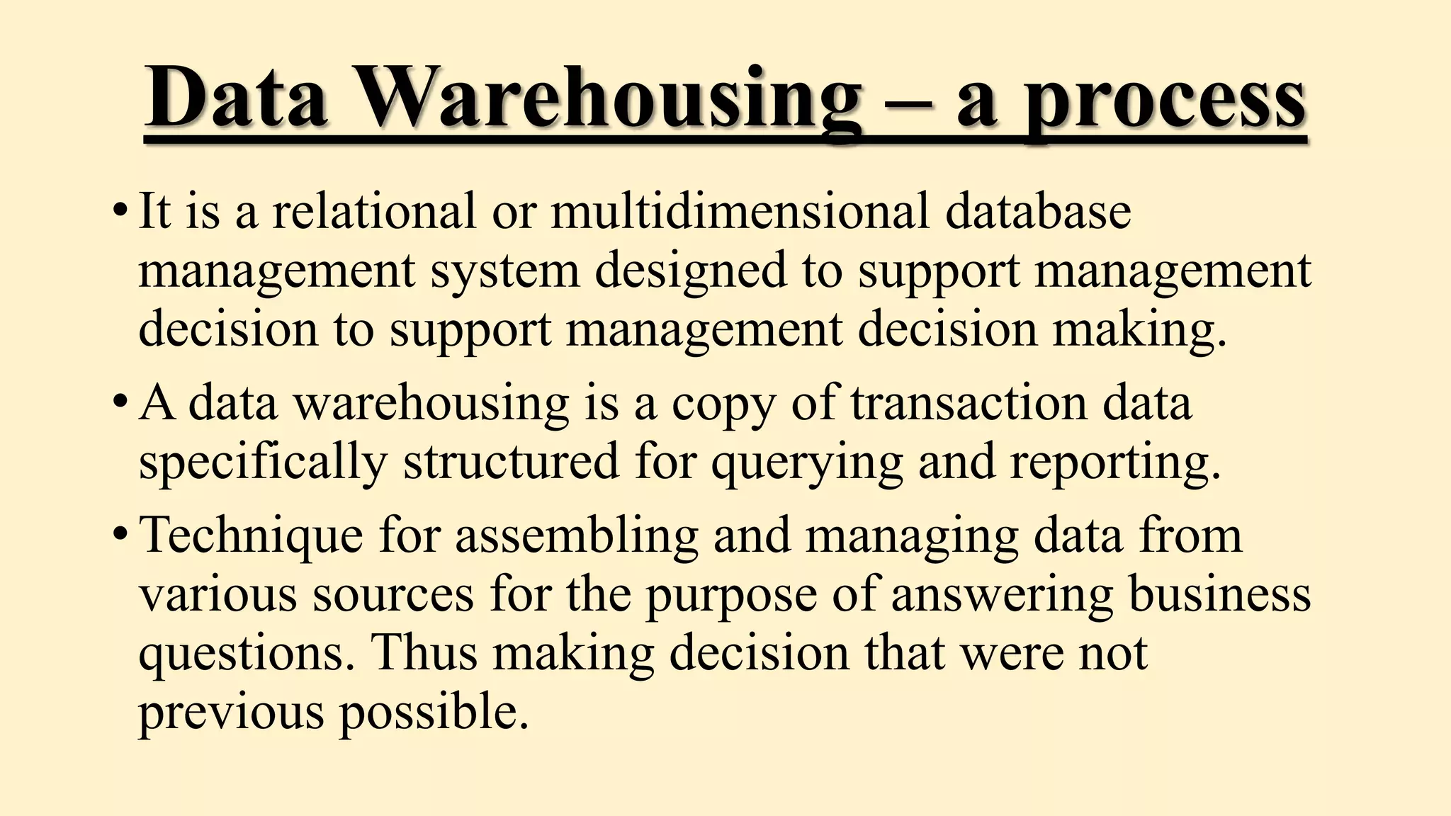 Data Warehousing – a process
• It is a relational or multidimensional database
management system designed to support management
decision to support management decision making.
• A data warehousing is a copy of transaction data
specifically structured for querying and reporting.
• Technique for assembling and managing data from
various sources for the purpose of answering business
questions. Thus making decision that were not
previous possible.
 