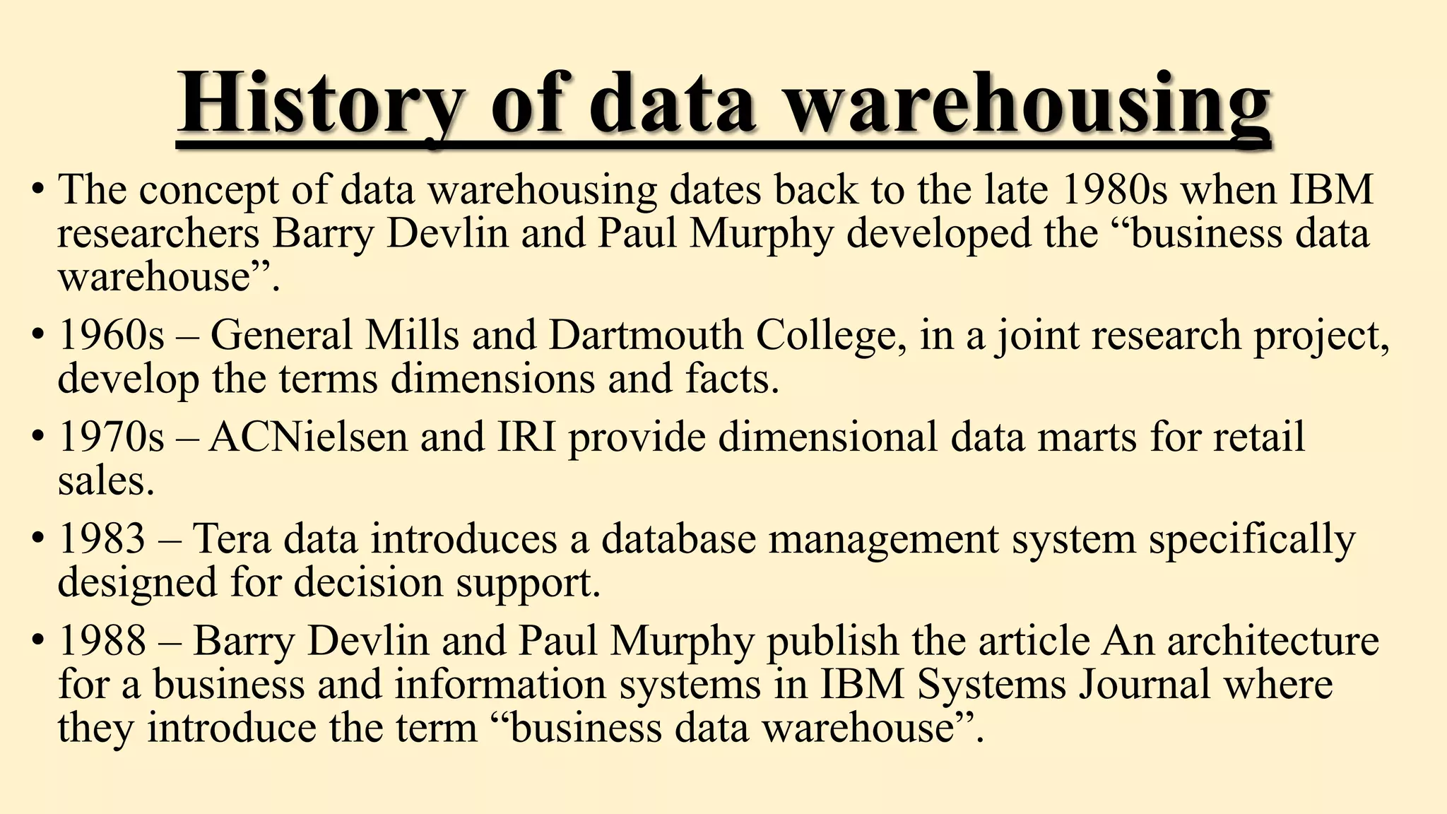 History of data warehousing
• The concept of data warehousing dates back to the late 1980s when IBM
researchers Barry Devlin and Paul Murphy developed the “business data
warehouse”.
• 1960s – General Mills and Dartmouth College, in a joint research project,
develop the terms dimensions and facts.
• 1970s – ACNielsen and IRI provide dimensional data marts for retail
sales.
• 1983 – Tera data introduces a database management system specifically
designed for decision support.
• 1988 – Barry Devlin and Paul Murphy publish the article An architecture
for a business and information systems in IBM Systems Journal where
they introduce the term “business data warehouse”.
 