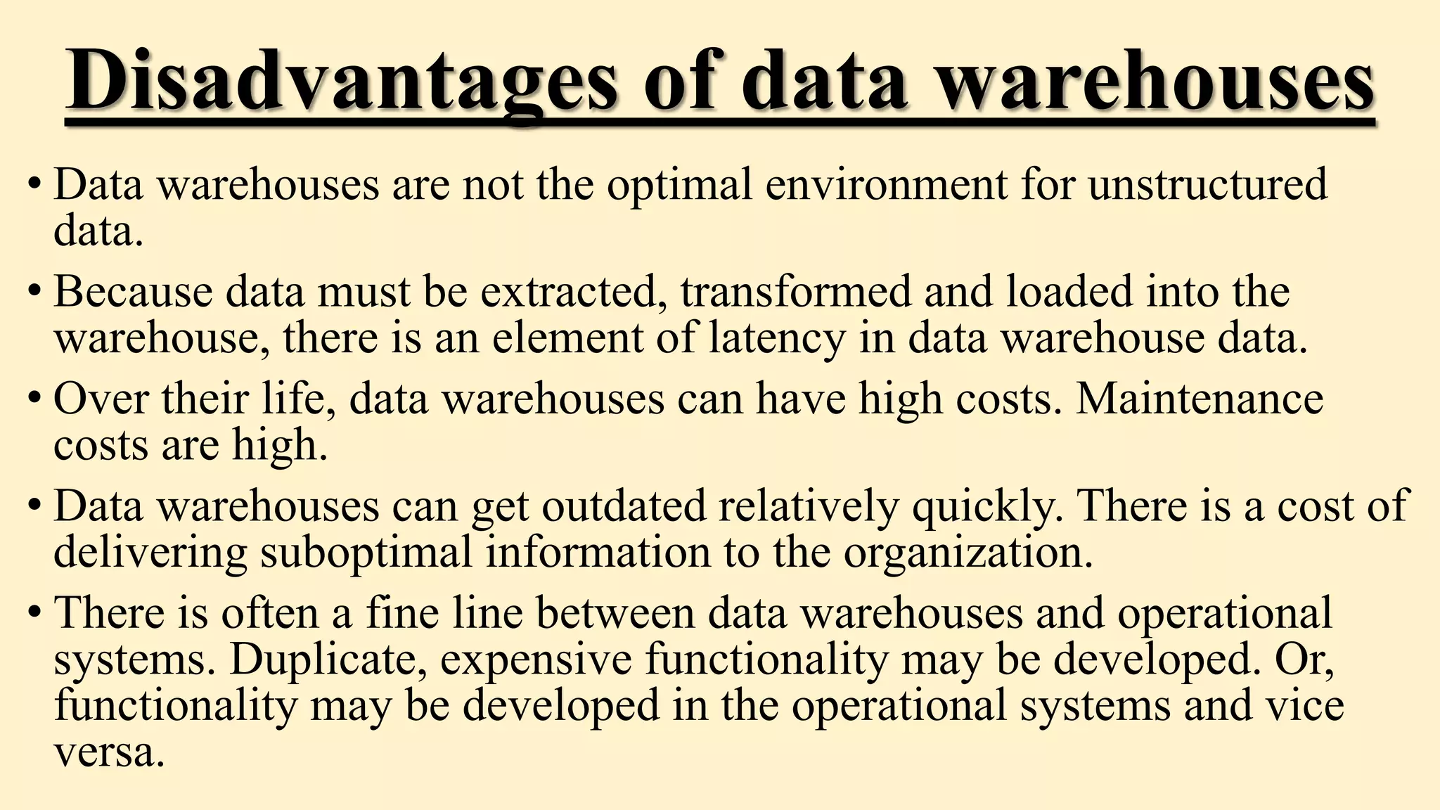Disadvantages of data warehouses
• Data warehouses are not the optimal environment for unstructured
data.
• Because data must be extracted, transformed and loaded into the
warehouse, there is an element of latency in data warehouse data.
• Over their life, data warehouses can have high costs. Maintenance
costs are high.
• Data warehouses can get outdated relatively quickly. There is a cost of
delivering suboptimal information to the organization.
• There is often a fine line between data warehouses and operational
systems. Duplicate, expensive functionality may be developed. Or,
functionality may be developed in the operational systems and vice
versa.
 