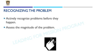 LEADING FOR MISSION PROGRAM
RECOGNIZING THE PROBLEM
¡ Actively recognize problems before they
happen.
¡ Assess the magnitu...