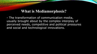 What is Mediamorphosis?
- The transformation of communication media,
usually brought about by the complex interplay of
per...