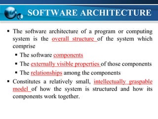 SOFTWARE ARCHITECTURE
 The software architecture of a program or computing
system is the overall structure of the system which
comprise
 The software components
 The externally visible properties of those components
 The relationships among the components
 Constitutes a relatively small, intellectually graspable
model of how the system is structured and how its
components work together.
 