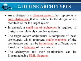 2. DEFINE ARCHETYPES
 An archetype is a class or pattern that represents a
core abstraction that is critical to the design of an
architecture for the target system
 In general, a small set of archetypes is required to
design even relatively complex systems.
 The target system architecture is composed of these
archetypes, which represent stable elements of the
architecture but may be instantiated in different ways
based on the behavior of the system
 The archetypes and their relationships can be
illustrated using UML diagrams
 