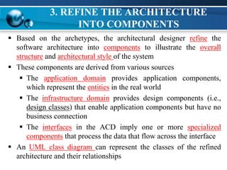 3. REFINE THE ARCHITECTURE
INTO COMPONENTS
 Based on the archetypes, the architectural designer refine the
software architecture into components to illustrate the overall
structure and architectural style of the system
 These components are derived from various sources
 The application domain provides application components,
which represent the entities in the real world
 The infrastructure domain provides design components (i.e.,
design classes) that enable application components but have no
business connection
 The interfaces in the ACD imply one or more specialized
components that process the data that flow across the interface
 An UML class diagram can represent the classes of the refined
architecture and their relationships
 