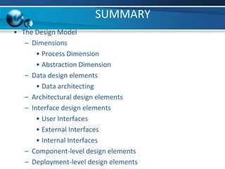 SUMMARY
• The Design Model
– Dimensions
• Process Dimension
• Abstraction Dimension
– Data design elements
• Data architecting
– Architectural design elements
– Interface design elements
• User Interfaces
• External Interfaces
• Internal Interfaces
– Component-level design elements
– Deployment-level design elements
 