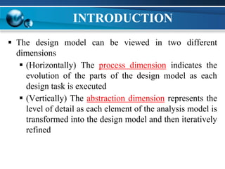 INTRODUCTION
 The design model can be viewed in two different
dimensions
 (Horizontally) The process dimension indicates the
evolution of the parts of the design model as each
design task is executed
 (Vertically) The abstraction dimension represents the
level of detail as each element of the analysis model is
transformed into the design model and then iteratively
refined
 