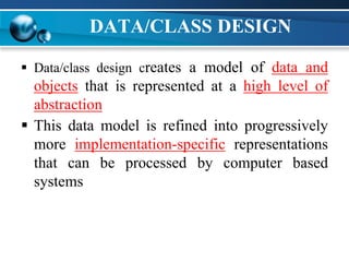 DATA/CLASS DESIGN
 Data/class design creates a model of data and
objects that is represented at a high level of
abstraction
 This data model is refined into progressively
more implementation-specific representations
that can be processed by computer based
systems
 