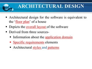 ARCHITECTURAL DESIGN
 Architectural design for the software is equivalent to
the ‘floor plan’ of a house
 Depicts the overall layout of the software
 Derived from three sources-
 Information about the application domain
 Specific requirements elements
 Architectural styles and patterns
 