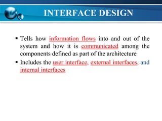 INTERFACE DESIGN
 Tells how information flows into and out of the
system and how it is communicated among the
components defined as part of the architecture
 Includes the user interface, external interfaces, and
internal interfaces
 