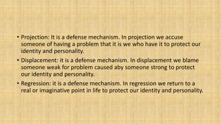 • Projection: It is a defense mechanism. In projection we accuse
someone of having a problem that it is we who have it to protect our
identity and personality.
• Displacement: it is a defense mechanism. In displacement we blame
someone weak for problem caused aby someone strong to protect
our identity and personality.
• Regression: it is a defense mechanism. In regression we return to a
real or imaginative point in life to protect our identity and personality.
 
