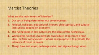 Marxist Theories
What are the main tenets of Marxism?
1. Our social being determines our consciousness.
2. Political, Religious, educational, literary, philosophical, and cultural
institutions depend on economy.
3. The ruling ideas in any culture are the ideas of the ruling class.
4. When ideal functions to mask its own failure, it becomes a false
ideal, or false consciousness, whose real purpose is to promote the
interests of those in power.
5. Things have use value, exchange value, and sign exchange value.
 