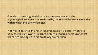 6. A Marxist reading would focus on the ways in which the
psychological problems are produced by the material/historical realities
within which the family operates.
7. It would describe the American dream as a false ideal which tells
Willy that his self-worth is earned only by economic success and that
keeps him looking up to his predatory brother Ben.
 