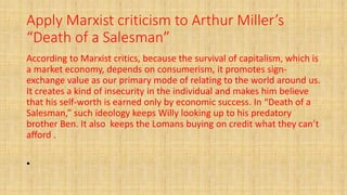 Apply Marxist criticism to Arthur Miller’s
“Death of a Salesman”
According to Marxist critics, because the survival of capitalism, which is
a market economy, depends on consumerism, it promotes sign-
exchange value as our primary mode of relating to the world around us.
It creates a kind of insecurity in the individual and makes him believe
that his self-worth is earned only by economic success. In “Death of a
Salesman,” such ideology keeps Willy looking up to his predatory
brother Ben. It also keeps the Lomans buying on credit what they can’t
afford .
•
 