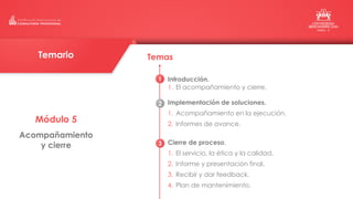 Módulo 5
Acompañamiento
y cierre
Temas
Introducción.
1. El acompañamiento y cierre.
Implementación de soluciones.
1. Acompañamiento en la ejecución.
2. Informes de avance.
Cierre de proceso.
1. El servicio, la ética y la calidad.
2. Informe y presentación final.
3. Recibir y dar feedback.
4. Plan de mantenimiento.
Temario
1
2
3
 
