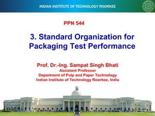 INDIAN INSTITUTE OF TECHNOLOGY ROORKEE
3. Standard Organization for
Packaging Test Performance
Prof. Dr.-Ing. Sampat Singh Bhati
Assistant Professor
Department of Pulp and Paper Technology
Indian Institute of Technology Roorkee, India
PPN 544
 