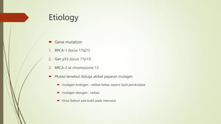 Etiology
 Gene mutation
1. BRCA-1 (locus 17q21)
2. Gen p53 (locus 17p13)
3. BRCA-2 at chromosome 13
 Mutasi tersebut diduga akibat paparan mutagen
 mutagen endogen : radikal bebas seperti lipid peroksidase
 mutagen eksogen : radiasi
 Virus (belum ada bukti pada manusia)
 