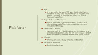 Risk factor
 Age
 It is rare under the age of 30 years, but the incidence
increases sharply until around the age of 50 years and
then it continues to increase but slowly --> ovarian
haemorrhagic effects
 Reproduction and hormones
 Age of menarche, age of menopause, 35th first birth,
hormonal contraception, postmenopausal hormone
replacement therapy
 Genetics and familial
 Approximately 5-10% of breast cancer occurs due to a
genetic predisposition. And the risk increases 2x if one of
the nuclear family members suffers from breast cancer
 Lifestyle
 Obesity, physical activity, smoking and alcohol
 Exogenous exposure
 Radiation, chemicals
 