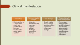Clinical manifestation
Tumor Mass
• Most manifest as
a breast mass
that is not
painful. Most
common
location is the
upper lateral
quadrant
Mammary papilla
changes
• Retraction,
distortion of the
mammary
papillae,
papillary
discharge,
eczematoid
changes
Skin changes
• Dimple marks,
peau d'orange,
satellite nodules,
ulcerations,
inflammatory
changes
Regional lymph
node enlargement
• Pembesaran
kelenjar limfe
aksilar ipsilateral
dapat soliter
atau multiple.
kelenjar limfe
supraklavikular
juga dapat
membesar
 