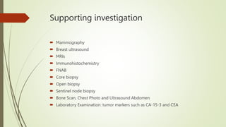Supporting investigation
 Mammography
 Breast ultrasound
 MRIs
 Immunohistochemistry
 FNAB
 Core biopsy
 Open biopsy
 Sentinel node biopsy
 Bone Scan, Chest Photo and Ultrasound Abdomen
 Laboratory Examination: tumor markers such as CA-15-3 and CEA
 