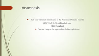 Anamnesis
 A 20-year-old female patient came to the Policlinic of General Hospital
(RSU) Prof. Dr. M Ali Hanafiah with:
Chief Complaint
 Pain and Lump on the superior lateral of the right breast
 
