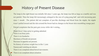 History of Present Disease
- The lump in the right breast was initially felt since 1 years ago, the lump was felt as large as a marble and was
not painful. Then the lump felt increasingly enlarged to the size of a ping pong ball and with increasing pain
since 1 month . The patient did not complain of pus-like discharge and blood from the nipple, the nipple
wasn’t pulled inward and the skin around the breast had no changes in the breast skin resembling orange peel.
- Patient complaints that the pain gets worse while she’s resting.,
- Slight fever 2 days prior to getting admitted.
- There is no bony pain.
- There is no headache.
- Shortness of breath not present
- Decrease in appetite not present.
- No history of serious weight loss in this 1 year.
- Nausea and vomiting are absent.
- There is no complaint about bowel movements.
 There is no complaint about urination
 
