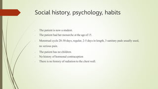 Social history, psychology, habits
- The patient is now a student.
- The patient had her menarche at the age of 15.
- Menstrual cycle 28-30 days, regular, 2-5 days in length, 3 sanitary pads usually used,
no serious pain.
- The patient has no children.
- No history of hormonal contraception
- There is no history of radiation to the chest wall.
 