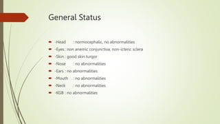 General Status
 -Head : normocephalic, no abnormalities
 -Eyes : non anemic conjunctiva, non-icteric sclera
 -Skin : good skin turgor
 -Nose : no abnormalities
 -Ears : no abnormalities
 -Mouth : no abnormalities
 -Neck : no abnormalities
 -KGB : no abnormalities
 