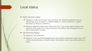 Local status
 Right mammary region
 Inspection: A mass in the upper outer quadrant, the mammary gland the size of a
chicken egg, peau d'orange (-), satellite nodules (-), nipple retraction (-), nipple
discharge (-), abscess (-), blood (-),
 Palpation: palpable solitary mass with a size of 4 x 4 cm in the region of upper outer
quadrant of the right breast, hard consistency, flat surface, firm boundaries, free to
move, and sensitive to touch
 Left Mammary Region
 Inspection: No visible lump
 Palpation: 1 corn seed sized palpable mass on the inferior subareolar region. Size of 0.5
x 0.5cm, hardconsistency, smooth surface, firm borders, free to move and sensitive to
touch
 