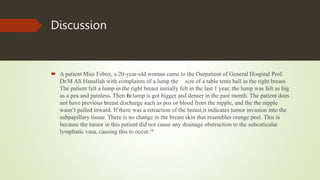 Discussion
 A patient Miss Feboz, a 20-year-old woman came to the Outpatient of General Hospital Prof.
Dr.M Ali Hanafiah with complaints of a lump the size of a table tenis ball in the right breast.
The patient felt a lump in the right breast initially felt in the last 1 year, the lump was felt as big
as a pea and painless. Then thelump is got bigger and denser in the past month. The patient does
not have previous breast discharge such as pus or blood from the nipple, and the the nipple
wasn’t pulled inward. If there was a retraction of the breast,it indicates tumor invasion into the
subpapillary tissue. There is no change in the breast skin that resembles orange peel. This is
because the tumor in this patient did not cause any drainage obstruction to the subcuticular
lymphatic vasa, causing this to occur.10
 
