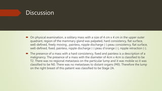 Discussion
 On physical examination, a solitary mass with a size of 4 cm x 4 cm in the upper outer
quadrant, region of the mammary gland was palpated, hard consistency, flat surface,
well-defined, freely moving , painless, nipple discharge (-) peau consistency, flat surface,
well-defined, fixed, painless, nipple discharge (-) peau d'orange (-), nipple retraction (-).
 The presence of a mass with a hard consistency, fixed and painless is a description of a
malignancy. The presence of a mass with the diameter of 4cm x 4cm is classified to be
T2. There was no regional metastasis on the particular lump and it was mobile so it was
classified to be N0. There was no metastases to distant organs (M0). Therefore the lump
on the right breast of this patient was classified to be Stage 2A.
 