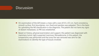 Discussion
 On examination of the left breast, a mass with a size of 0.5 x 0.5 cm, hard consistency,
smooth surface, firm boundaries, non-fixed and painless was palpated. This is the basis
for upholding the N0 classification in the diagnosis. The patient did not have any signs
of distant metastases, so M0 was established.
 Based on history, physical examination and support, this patient was diagnosed with
mammary tumor right suspected mammary fibroadenoma. In this patient, the
lumpectomy was performed and the lump the was removed was sent for lab
examinations to identify the type of tissues involved.
 