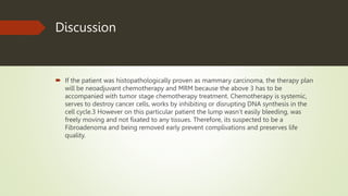 Discussion
 If the patient was histopathologically proven as mammary carcinoma, the therapy plan
will be neoadjuvant chemotherapy and MRM because the above 3 has to be
accompanied with tumor stage chemotherapy treatment. Chemotherapy is systemic,
serves to destroy cancer cells, works by inhibiting or disrupting DNA synthesis in the
cell cycle.3 However on this particular patient the lump wasn’t easily bleeding, was
freely moving and not fixated to any tissues. Therefore, its suspected to be a
Fibroadenoma and being removed early prevent complivations and preserves life
quality.
 