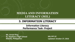 MEDIA AND INFORMATION
LITERACY (MIL)
Mr. Arniel Ping
St. Stephen’s High School
Manila, Philippines
3. INFORMATION LITERACY
MIL PPT 07
Updated: October 27, 2016
Information Literacy
Performance Task- Project
 